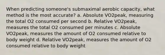 When predicting someone's submaximal aerobic capacity, what method is the most accurate? a. Absolute VO2peak, measuring the total O2 consumed per second b. Relative VO2peak, measures the total O2 consumed per minutes c. Absolute VO2peak, measures the amount of O2 consumed relative to body weight d. Relative VO2peak, measures the amount of O2 consumed relative to body weight