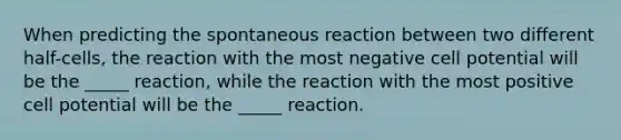 When predicting the spontaneous reaction between two different half-cells, the reaction with the most negative cell potential will be the _____ reaction, while the reaction with the most positive cell potential will be the _____ reaction.