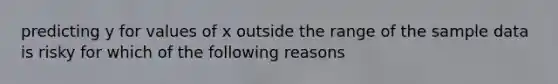 predicting y for values of x outside the range of the sample data is risky for which of the following reasons