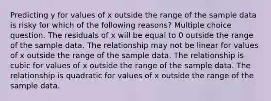 Predicting y for values of x outside the range of the sample data is risky for which of the following reasons? Multiple choice question. The residuals of x will be equal to 0 outside the range of the sample data. The relationship may not be linear for values of x outside the range of the sample data. The relationship is cubic for values of x outside the range of the sample data. The relationship is quadratic for values of x outside the range of the sample data.