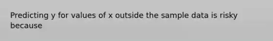 Predicting y for values of x outside the sample data is risky because