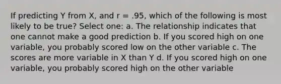 If predicting Y from X, and r = .95, which of the following is most likely to be true? Select one: a. The relationship indicates that one cannot make a good prediction b. If you scored high on one variable, you probably scored low on the other variable c. The scores are more variable in X than Y d. If you scored high on one variable, you probably scored high on the other variable