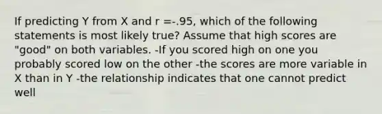 If predicting Y from X and r =-.95, which of the following statements is most likely true? Assume that high scores are "good" on both variables. -If you scored high on one you probably scored low on the other -the scores are more variable in X than in Y -the relationship indicates that one cannot predict well