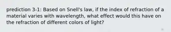 prediction 3-1: Based on Snell's law, if the index of refraction of a material varies with wavelength, what effect would this have on the refraction of different colors of light?