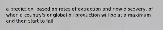 a prediction, based on rates of extraction and new discovery, of when a country's or global oil production will be at a maximum and then start to fall