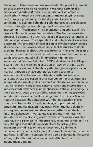 Prediction • After baseline data are stable, the prediction would be that there would be no change in the data path for the dependent variables if there was no intervention effect • Verification • When the intervention is implemented, the data path changes predictably for the dependent variable • Verification is evident if the data path changes in a predictable manner through a phase change, as from baseline to intervention • Replication • The prediction and verification are repeated for each dependent variable • The form of replication provides a convincing argument for the presence of a functional relationship between the dependent and independent variables Beginning the collection of baseline data simultaneously across all dependent variables adds an important feature to multiple baseline designs. It allows the researcher to infer a verification of the prediction that the baseline behaviors would have remained stable and unchanged if the intervention had not been implemented (Kucera & Axelrod, 1995). As discussed in Chapter 4 (and here, in a modified discussion of Tawney & Gast, 1984), verification is evident if the data path changes in a predictable manner through a phase change, as from baseline to intervention. In other words, if the data path line remains constant across the baseline and intervention phases, then the independent variable yields no effect on the dependent variable (i.e., no change in the target behavior when the intervention is implemented) and there is no verification. If there is a change in the data path, then the possibility exists that the independent variable is responsible for the change and there is verification that the data path has changed with the introduction of the treatment. In a multiple baseline design, replication of this prediction and verification may occur when the data paths of subsequent dependent variables follow patterns similar to the first (and subsequent) variables. It is important to note the importance of maintaining control of the extraneous variables that have the potential to influence results across variables. The only changes that should be evident are found in (a)the dependent variable (and, again, those may be different behaviors of the same individual, the same behavior in the same individual in different settings, or the same behavior in the same setting with different individuals) and (b)the treatment, or independent variable.