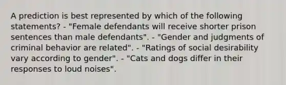 A prediction is best represented by which of the following statements? - "Female defendants will receive shorter prison sentences than male defendants". - "Gender and judgments of criminal behavior are related". - "Ratings of social desirability vary according to gender". - "Cats and dogs differ in their responses to loud noises".