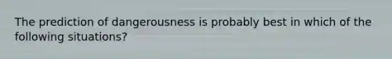 The prediction of dangerousness is probably best in which of the following situations?