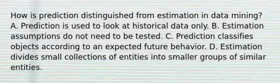 How is prediction distinguished from estimation in data mining? A. Prediction is used to look at historical data only. B. Estimation assumptions do not need to be tested. C. Prediction classifies objects according to an expected future behavior. D. Estimation divides small collections of entities into smaller groups of similar entities.