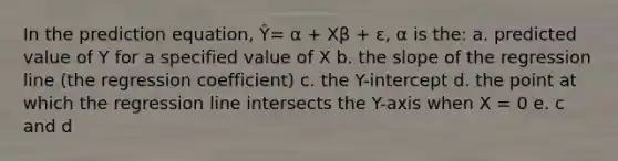 In the prediction equation, Ŷ= α + Xβ + ε, α is the: a. predicted value of Y for a specified value of X b. the slope of the regression line (the regression coefficient) c. the Y-intercept d. the point at which the regression line intersects the Y-axis when X = 0 e. c and d