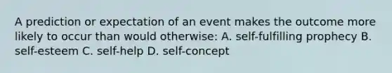 A prediction or expectation of an event makes the outcome more likely to occur than would otherwise: A. self-fulfilling prophecy B. self-esteem C. self-help D. self-concept