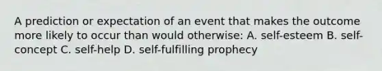 A prediction or expectation of an event that makes the outcome more likely to occur than would otherwise: A. self-esteem B. self-concept C. self-help D. <a href='https://www.questionai.com/knowledge/kUkNmiyPRJ-self-fulfilling-prophecy' class='anchor-knowledge'>self-fulfilling prophecy</a>