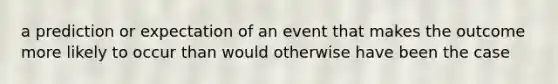 a prediction or expectation of an event that makes the outcome more likely to occur than would otherwise have been the case