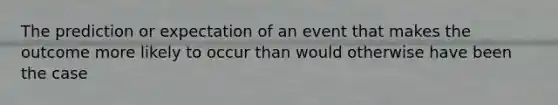 The prediction or expectation of an event that makes the outcome more likely to occur than would otherwise have been the case