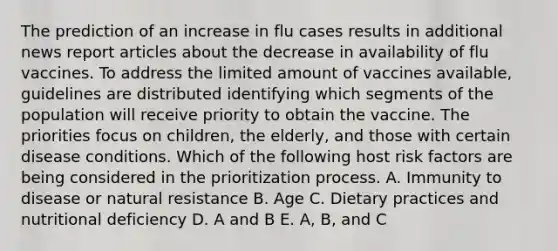 The prediction of an increase in flu cases results in additional news report articles about the decrease in availability of flu vaccines. To address the limited amount of vaccines available, guidelines are distributed identifying which segments of the population will receive priority to obtain the vaccine. The priorities focus on children, the elderly, and those with certain disease conditions. Which of the following host risk factors are being considered in the prioritization process. A. Immunity to disease or natural resistance B. Age C. Dietary practices and nutritional deficiency D. A and B E. A, B, and C