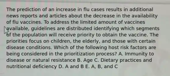 The prediction of an increase in flu cases results in additional news reports and articles about the decrease in the availability of flu vaccines. To address the limited amount of vaccines available, guidelines are distributed identifying which segments of the population will receive priority to obtain the vaccine. The priorities focus on children, the elderly, and those with certain disease conditions. Which of the following host risk factors are being considered in the prioritization process? A. Immunity to disease or natural resistance B. Age C. Dietary practices and nutritional deficiency D. A and B E. A, B, and C