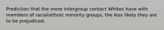 Prediction that the more intergroup contact Whites have with members of racial/ethnic minority groups, the less likely they are to be prejudiced.