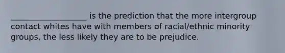 ___________________ is the prediction that the more intergroup contact whites have with members of racial/ethnic minority groups, the less likely they are to be prejudice.