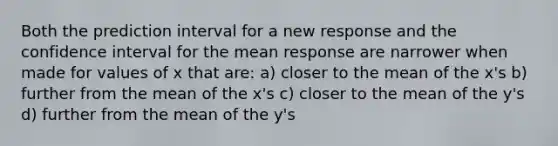 Both the prediction interval for a new response and the confidence interval for the mean response are narrower when made for values of x that are: a) closer to the mean of the x's b) further from the mean of the x's c) closer to the mean of the y's d) further from the mean of the y's