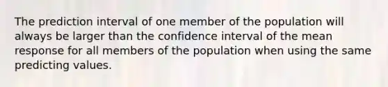 The prediction interval of one member of the population will always be larger than the confidence interval of the mean response for all members of the population when using the same predicting values.