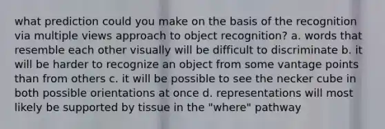 what prediction could you make on the basis of the recognition via multiple views approach to object recognition? a. words that resemble each other visually will be difficult to discriminate b. it will be harder to recognize an object from some vantage points than from others c. it will be possible to see the necker cube in both possible orientations at once d. representations will most likely be supported by tissue in the "where" pathway