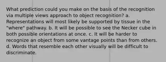 What prediction could you make on the basis of the recognition via multiple views approach to object recognition? a. Representations will most likely be supported by tissue in the "where" pathway. b. It will be possible to see the Necker cube in both possible orientations at once. c. It will be harder to recognize an object from some vantage points than from others. d. Words that resemble each other visually will be difficult to discriminate.