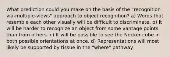 What prediction could you make on the basis of the "recognition-via-multiple-views" approach to object recognition? a) Words that resemble each other visually will be difficult to discriminate. b) It will be harder to recognize an object from some vantage points than from others. c) It will be possible to see the Necker cube in both possible orientations at once. d) Representations will most likely be supported by tissue in the "where" pathway.