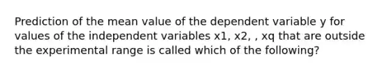 Prediction of the mean value of the dependent variable y for values of the independent variables x1, x2, , xq that are outside the experimental range is called which of the following?