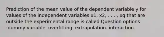 Prediction of the mean value of the dependent variable y for values of the independent variables x1, x2, . . . , xq that are outside the experimental range is called Question options :dummy variable. overfitting. extrapolation. interaction.