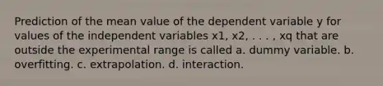 Prediction of the mean value of the dependent variable y for values of the independent variables x1, x2, . . . , xq that are outside the experimental range is called a. dummy variable. b. overfitting. c. extrapolation. d. interaction.