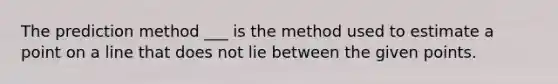 The prediction method ___ is the method used to estimate a point on a line that does not lie between the given points.