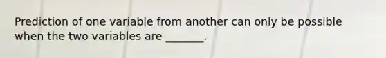 Prediction of one variable from another can only be possible when the two variables are _______.