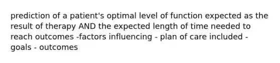 prediction of a patient's optimal level of function expected as the result of therapy AND the expected length of time needed to reach outcomes -factors influencing - plan of care included - goals - outcomes