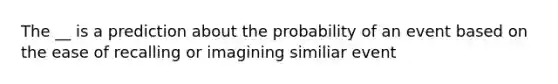 The __ is a prediction about the probability of an event based on the ease of recalling or imagining similiar event