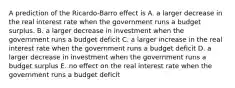 A prediction of the Ricardo-Barro effect is A. a larger decrease in the real interest rate when the government runs a budget surplus. B. a larger decrease in investment when the government runs a budget deficit C. a larger increase in the real interest rate when the government runs a budget deficit D. a larger decrease in investment when the government runs a budget surplus E. no effect on the real interest rate when the government runs a budget deficit