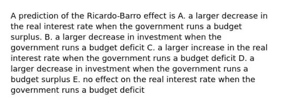 A prediction of the Ricardo-Barro effect is A. a larger decrease in the real interest rate when the government runs a budget surplus. B. a larger decrease in investment when the government runs a budget deficit C. a larger increase in the real interest rate when the government runs a budget deficit D. a larger decrease in investment when the government runs a budget surplus E. no effect on the real interest rate when the government runs a budget deficit