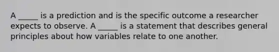 A _____ is a prediction and is the specific outcome a researcher expects to observe. A _____ is a statement that describes general principles about how variables relate to one another.