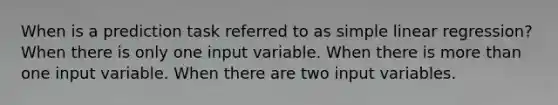 When is a prediction task referred to as simple linear regression? When there is only one input variable. When there is more than one input variable. When there are two input variables.