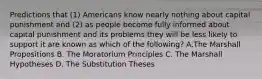 Predictions that (1) Americans know nearly nothing about capital punishment and (2) as people become fully informed about capital punishment and its problems they will be less likely to support it are known as which of the following? A.The Marshall Propositions B. The Moratorium Principles C. The Marshall Hypotheses D. The Substitution Theses