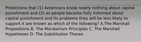 Predictions that (1) Americans know nearly nothing about capital punishment and (2) as people become fully informed about capital punishment and its problems they will be less likely to support it are known as which of the following? A.The Marshall Propositions B. The Moratorium Principles C. The Marshall Hypotheses D. The Substitution Theses