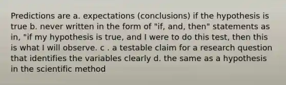 Predictions are a. expectations (conclusions) if the hypothesis is true b. never written in the form of "if, and, then" statements as in, "if my hypothesis is true, and I were to do this test, then this is what I will observe. c . a testable claim for a research question that identifies the variables clearly d. the same as a hypothesis in the scientific method