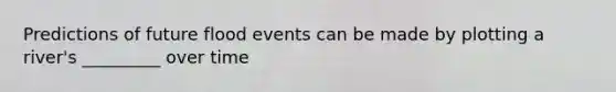 Predictions of future flood events can be made by plotting a river's _________ over time