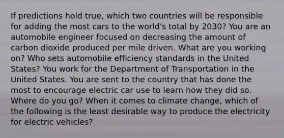 If predictions hold true, which two countries will be responsible for adding the most cars to the world's total by 2030? You are an automobile engineer focused on decreasing the amount of carbon dioxide produced per mile driven. What are you working on? Who sets automobile efficiency standards in the United States? You work for the Department of Transportation in the United States. You are sent to the country that has done the most to encourage electric car use to learn how they did so. Where do you go? When it comes to climate change, which of the following is the least desirable way to produce the electricity for electric vehicles?