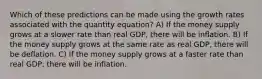 Which of these predictions can be made using the growth rates associated with the quantity equation? A) If the money supply grows at a slower rate than real GDP, there will be inflation. B) If the money supply grows at the same rate as real GDP, there will be deflation. C) If the money supply grows at a faster rate than real GDP, there will be inflation.