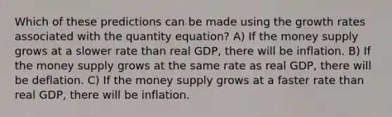 Which of these predictions can be made using the growth rates associated with the quantity equation? A) If the money supply grows at a slower rate than real GDP, there will be inflation. B) If the money supply grows at the same rate as real GDP, there will be deflation. C) If the money supply grows at a faster rate than real GDP, there will be inflation.