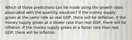 Which of these predictions can be made using the growth rates associated with the quantity equation? If the money supply grows at the same rate as real GDP, there will be deflation. If the money supply grows at a slower rate than real GDP, there will be inflation. If the money supply grows at a faster rate than real GDP, there will be inflation.