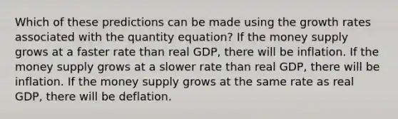 Which of these predictions can be made using the growth rates associated with the quantity equation? If the money supply grows at a faster rate than real GDP, there will be inflation. If the money supply grows at a slower rate than real GDP, there will be inflation. If the money supply grows at the same rate as real GDP, there will be deflation.