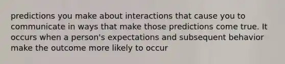 predictions you make about interactions that cause you to communicate in ways that make those predictions come true. It occurs when a person's expectations and subsequent behavior make the outcome more likely to occur