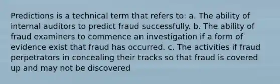 Predictions is a technical term that refers to: a. The ability of internal auditors to predict fraud successfully. b. The ability of fraud examiners to commence an investigation if a form of evidence exist that fraud has occurred. c. The activities if fraud perpetrators in concealing their tracks so that fraud is covered up and may not be discovered