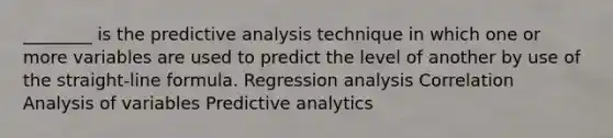 ________ is the predictive analysis technique in which one or more variables are used to predict the level of another by use of the straight-line formula. Regression analysis Correlation Analysis of variables Predictive analytics